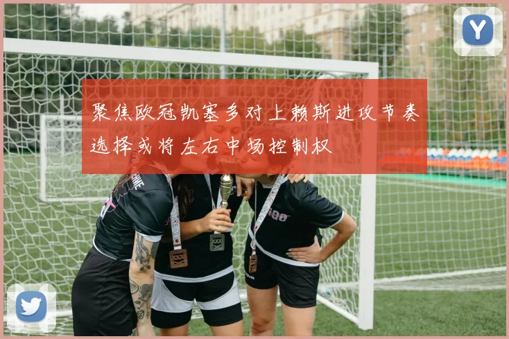 聚焦欧冠凯塞多对上赖斯进攻节奏选择或将左右中场控制权