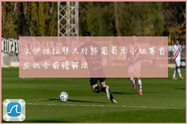 法伊祖拉耶夫对阵葡萄牙小组赛首发机会前瞻解读