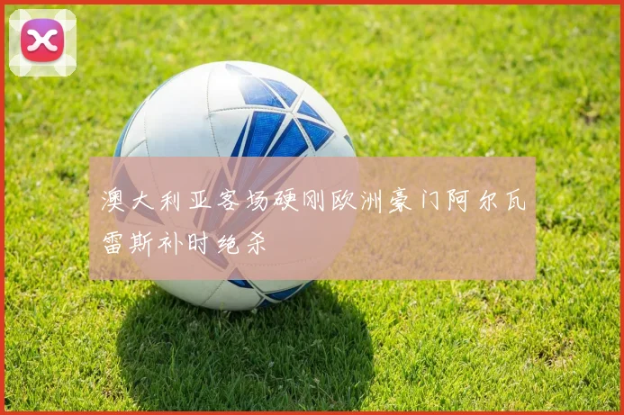 澳大利亚客场硬刚欧洲豪门阿尔瓦雷斯补时绝杀