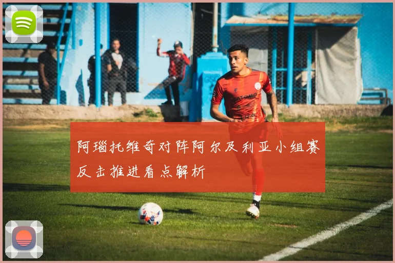 阿瑙托维奇对阵阿尔及利亚小组赛反击推进看点解析