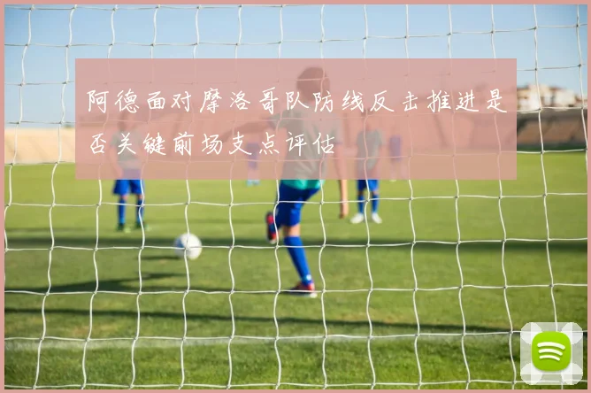 阿德面对摩洛哥队防线反击推进是否关键前场支点评估