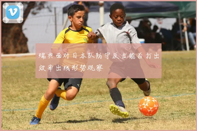 瑞典面对日本队防守反击能否打出效率出线形势观察