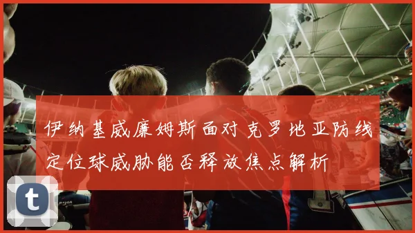 伊纳基威廉姆斯面对克罗地亚防线定位球威胁能否释放焦点解析