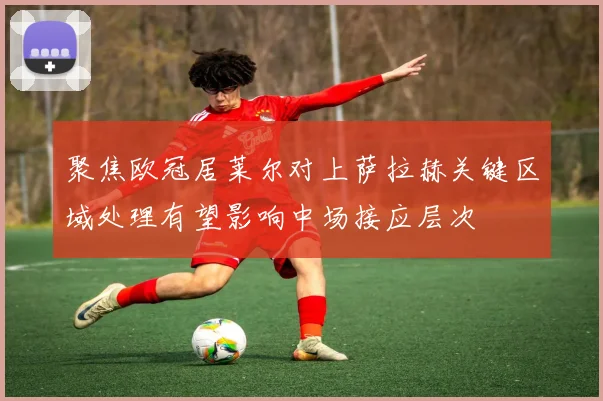 聚焦欧冠居莱尔对上萨拉赫关键区域处理有望影响中场接应层次