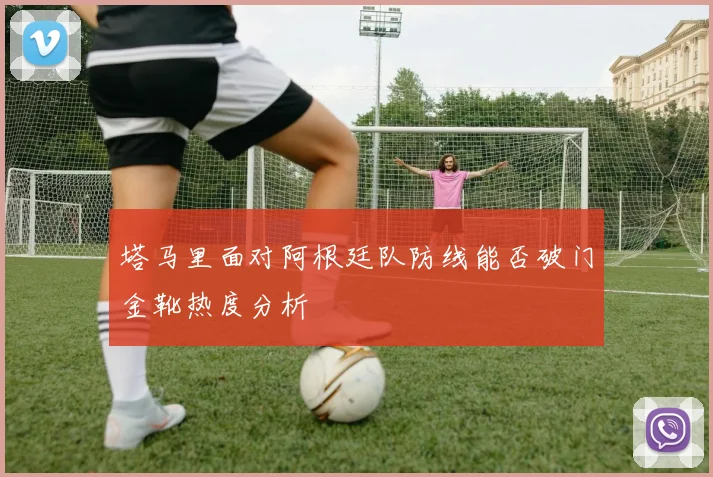 塔马里面对阿根廷队防线能否破门金靴热度分析