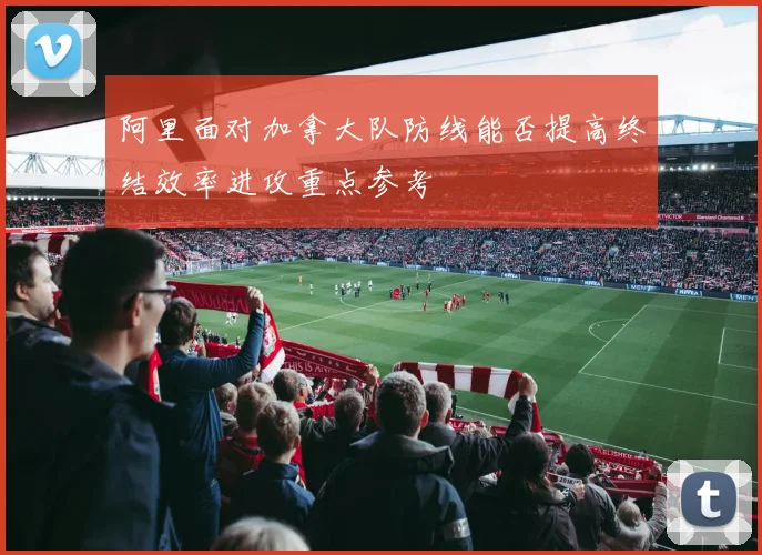 阿里面对加拿大队防线能否提高终结效率进攻重点参考