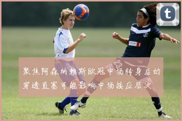 聚焦阿森纳赖斯欧冠中场转身后的穿透直塞可能影响中场接应层次