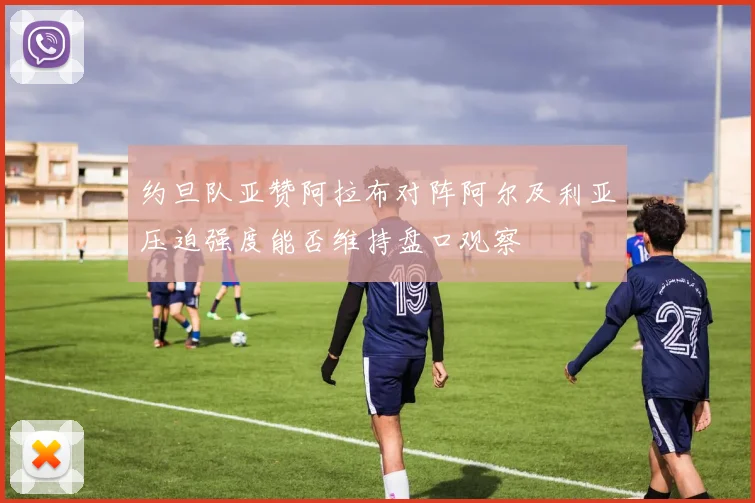 约旦队亚赞阿拉布对阵阿尔及利亚压迫强度能否维持盘口观察