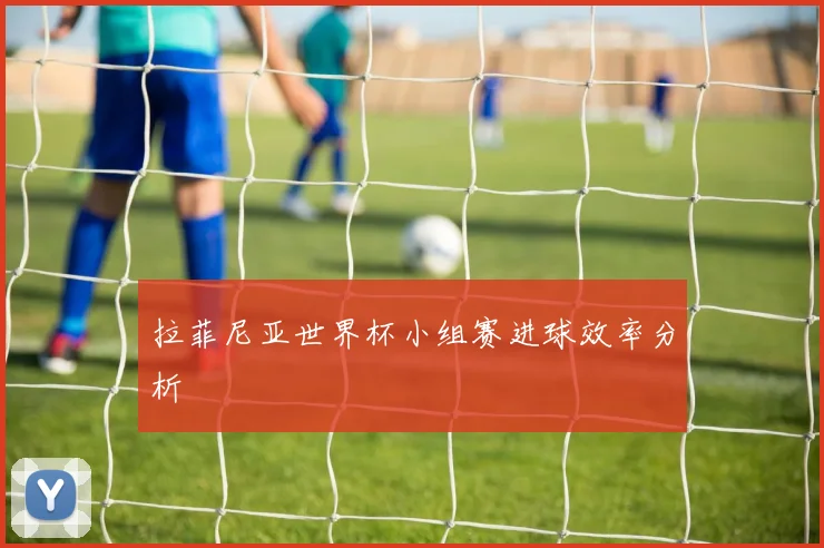 拉菲尼亚世界杯小组赛进球效率分析