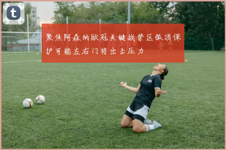 聚焦阿森纳欧冠关键战禁区弧顶保护可能左右门将出击压力