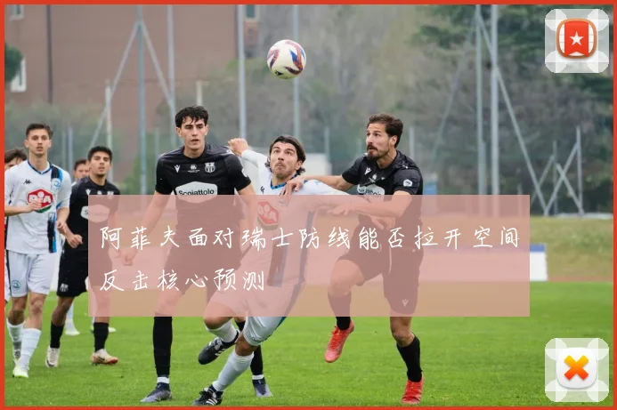 阿菲夫面对瑞士防线能否拉开空间反击核心预测