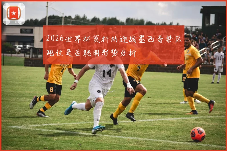 2026世界杯莫科纳迎战墨西哥禁区跑位是否聪明形势分析