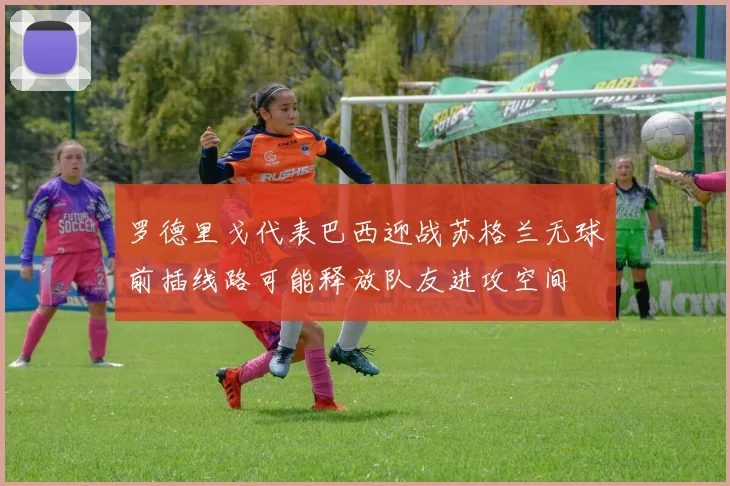 罗德里戈代表巴西迎战苏格兰无球前插线路可能释放队友进攻空间