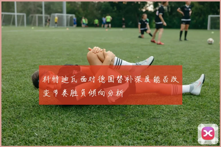 科特迪瓦面对德国替补深度能否改变节奏胜负倾向分析