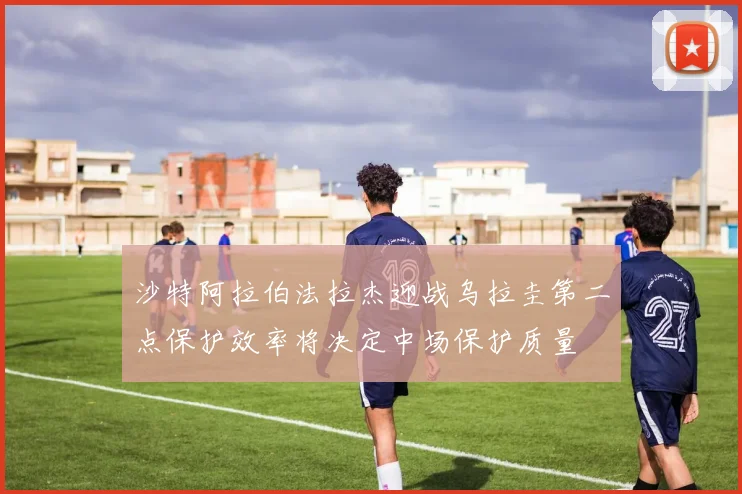 沙特阿拉伯法拉杰迎战乌拉圭第二点保护效率将决定中场保护质量