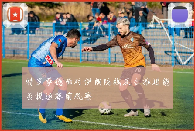 特罗萨德面对伊朗防线反击推进能否提速赛前观察