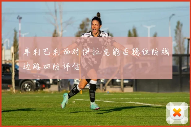 库利巴利面对伊拉克能否稳住防线边路回防评估