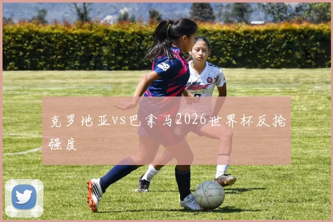 克罗地亚vs巴拿马2026世界杯反抢强度