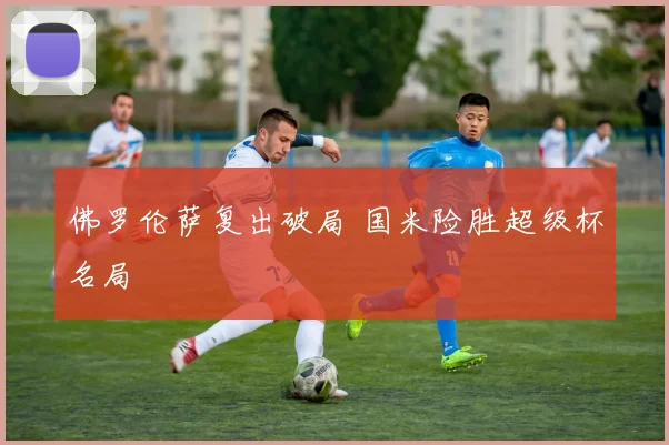 佛罗伦萨复出破局 国米险胜超级杯名局