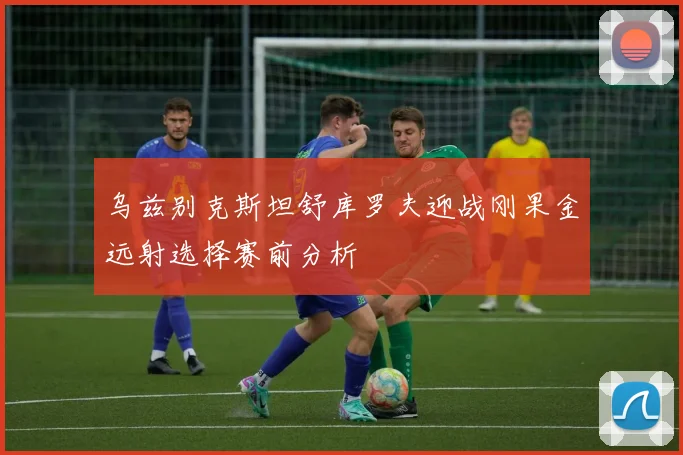 乌兹别克斯坦舒库罗夫迎战刚果金远射选择赛前分析