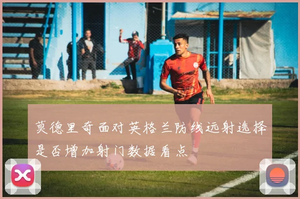 莫德里奇面对英格兰防线远射选择是否增加射门数据看点