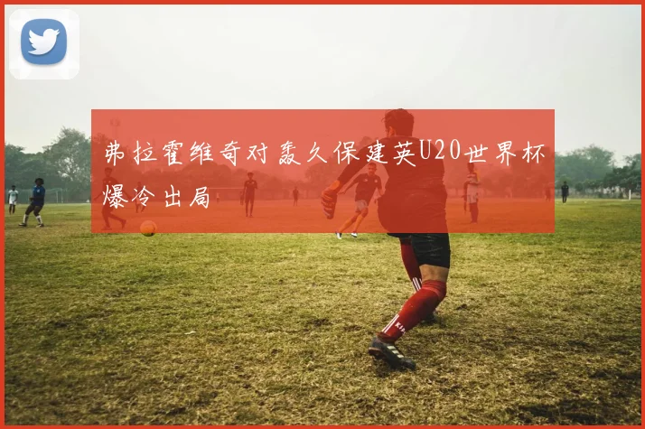 弗拉霍维奇对轰久保建英U20世界杯爆冷出局