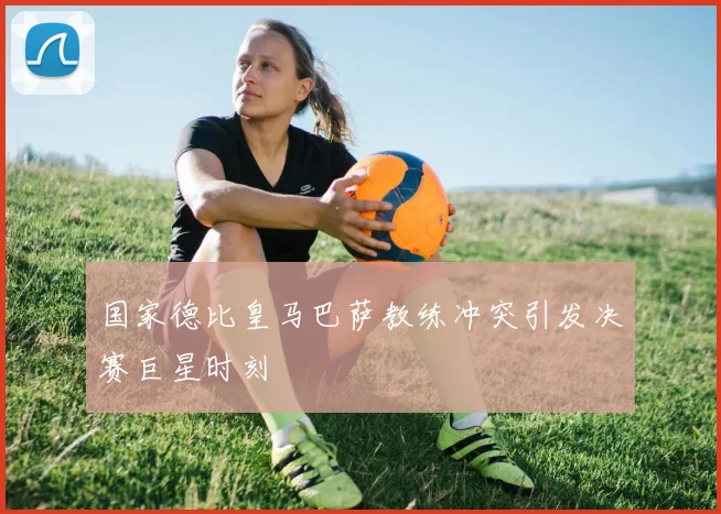 国家德比皇马巴萨教练冲突引发决赛巨星时刻