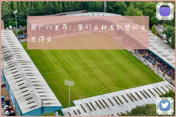 药厂vs里昂：第41分钟客队替补凌空得分