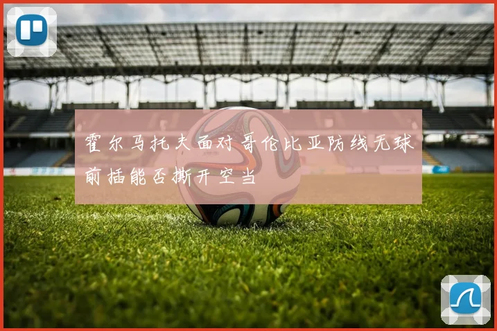 霍尔马托夫面对哥伦比亚防线无球前插能否撕开空当