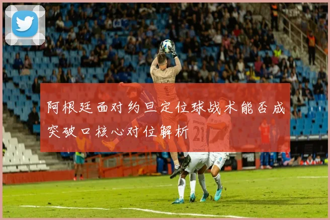 阿根廷面对约旦定位球战术能否成突破口核心对位解析