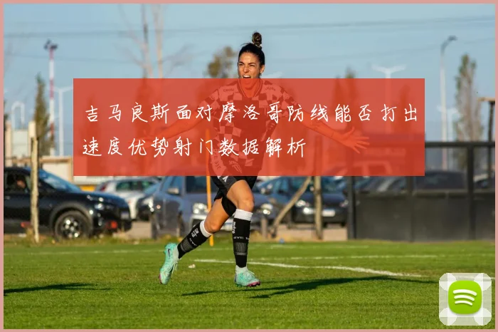 吉马良斯面对摩洛哥防线能否打出速度优势射门数据解析