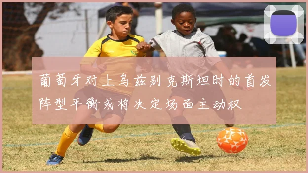 葡萄牙对上乌兹别克斯坦时的首发阵型平衡或将决定场面主动权