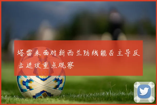 塔雷米面对新西兰防线能否主导反击进攻重点观察