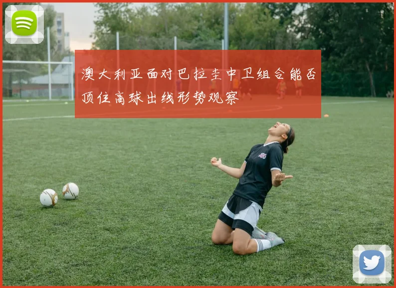 澳大利亚面对巴拉圭中卫组合能否顶住高球出线形势观察