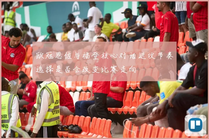 欧冠恩佐与福登核心对话进攻节奏选择是否会改变比赛走向